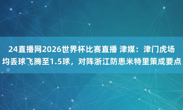 24直播网2026世界杯比赛直播 津媒：津门虎场均丢球飞腾至1.5球，对阵浙江防患米特里策成要点