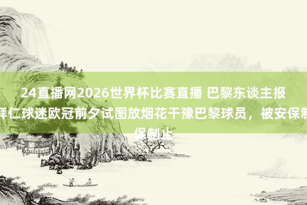 24直播网2026世界杯比赛直播 巴黎东谈主报：拜仁球迷欧冠前夕试图放烟花干豫巴黎球员，被安保制止