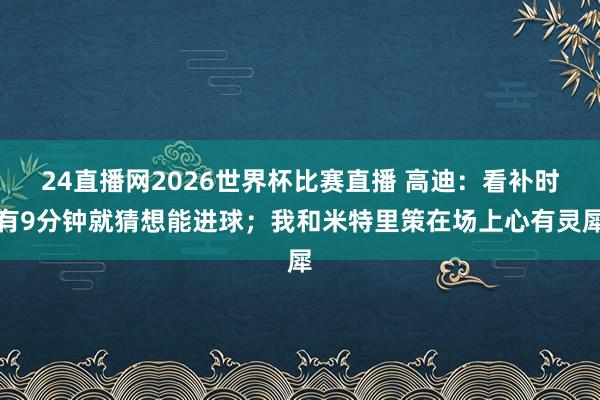 24直播网2026世界杯比赛直播 高迪：看补时有9分钟就猜想能进球；我和米特里策在场上心有灵犀