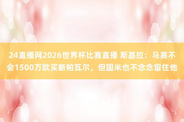 24直播网2026世界杯比赛直播 斯基拉：马赛不会1500万欧买断帕瓦尔，但国米也不念念留住他