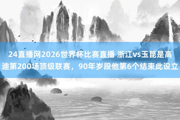 24直播网2026世界杯比赛直播 浙江vs玉昆是高迪第200场顶级联赛，90年岁段他第6个结束此设立