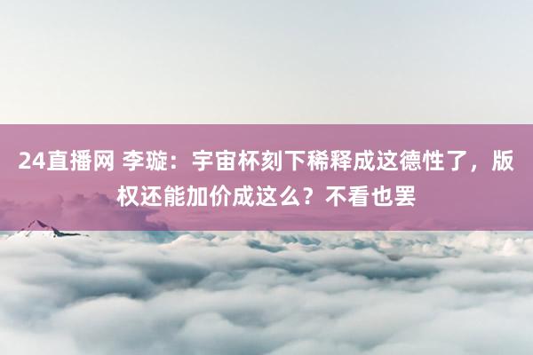 24直播网 李璇：宇宙杯刻下稀释成这德性了，版权还能加价成这么？不看也罢