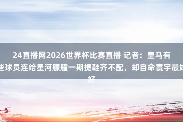 24直播网2026世界杯比赛直播 记者：皇马有些球员连给星河艨艟一期提鞋齐不配，却自命寰宇最好