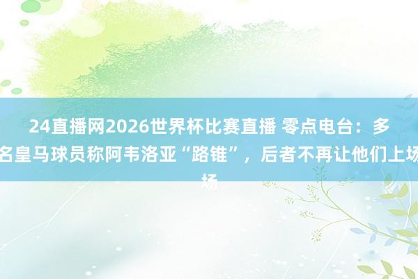 24直播网2026世界杯比赛直播 零点电台：多名皇马球员称阿韦洛亚“路锥”，后者不再让他们上场