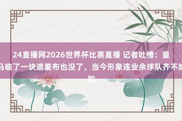 24直播网2026世界杯比赛直播 记者吐槽：皇马临了一块遮羞布也没了，当今形象连业余球队齐不如