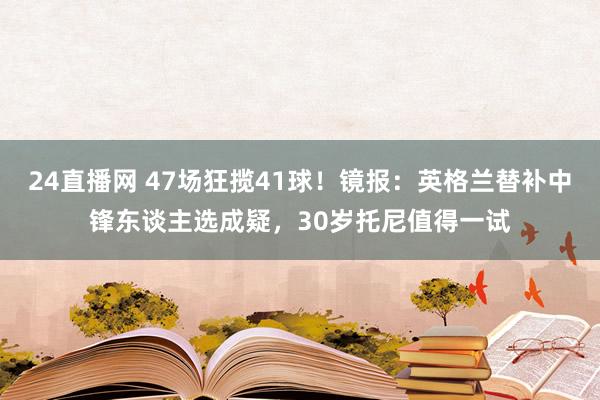 24直播网 47场狂揽41球！镜报：英格兰替补中锋东谈主选成疑，30岁托尼值得一试