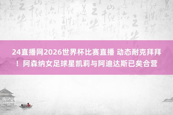 24直播网2026世界杯比赛直播 动态耐克拜拜！阿森纳女足球星凯莉与阿迪达斯已矣合营