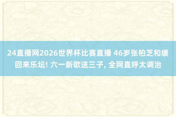 24直播网2026世界杯比赛直播 46岁张柏芝和缓回来乐坛! 六一新歌送三子, 全网直呼太调治