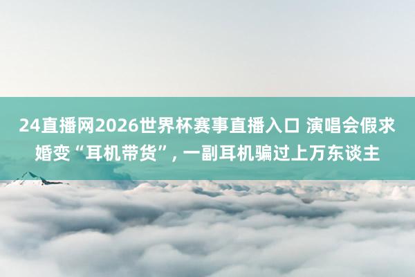 24直播网2026世界杯赛事直播入口 演唱会假求婚变“耳机带货”, 一副耳机骗过上万东谈主