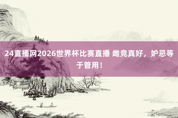 24直播网2026世界杯比赛直播 雌竞真好，妒忌等于管用！