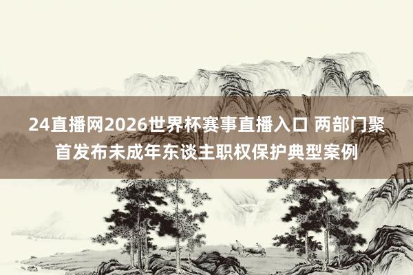 24直播网2026世界杯赛事直播入口 两部门聚首发布未成年东谈主职权保护典型案例