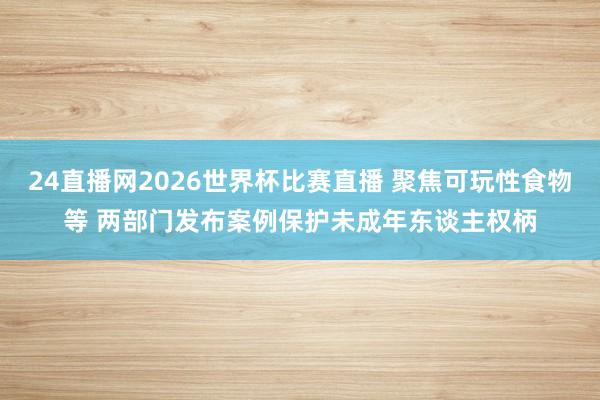 24直播网2026世界杯比赛直播 聚焦可玩性食物等 两部门发布案例保护未成年东谈主权柄