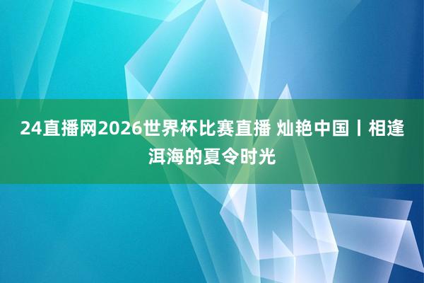 24直播网2026世界杯比赛直播 灿艳中国丨相逢洱海的夏令时光