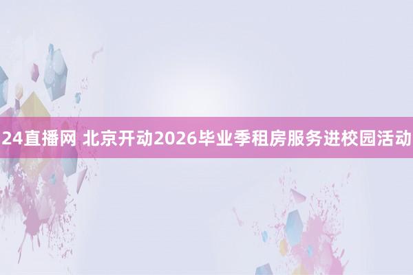 24直播网 北京开动2026毕业季租房服务进校园活动