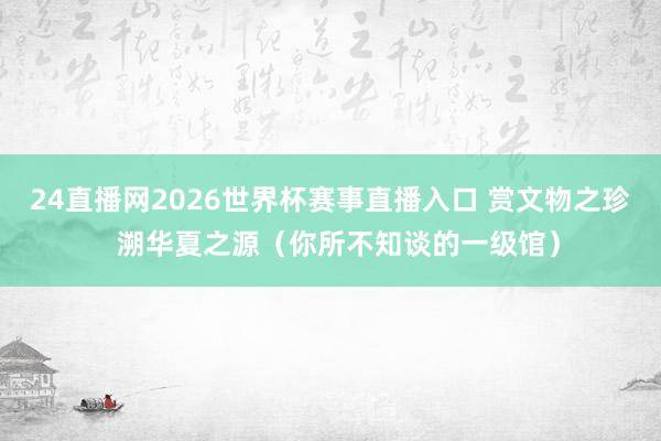 24直播网2026世界杯赛事直播入口 赏文物之珍  溯华夏之源（你所不知谈的一级馆）