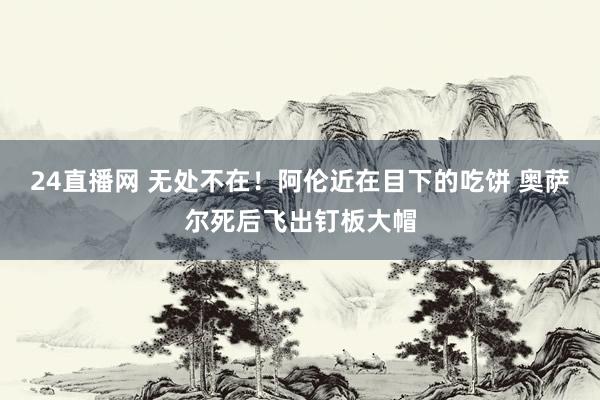 24直播网 无处不在！阿伦近在目下的吃饼 奥萨尔死后飞出钉板大帽