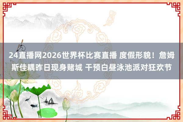 24直播网2026世界杯比赛直播 度假形貌!詹姆斯佳耦昨日现身赌城 干预白昼泳池派对狂欢节