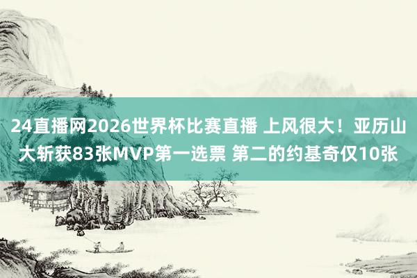 24直播网2026世界杯比赛直播 上风很大！亚历山大斩获83张MVP第一选票 第二的约基奇仅10张