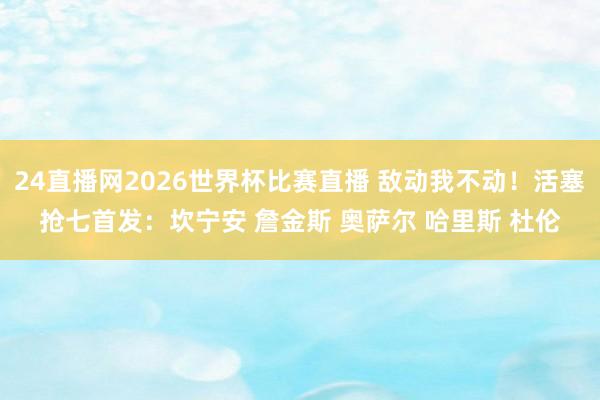 24直播网2026世界杯比赛直播 敌动我不动！活塞抢七首发：坎宁安 詹金斯 奥萨尔 哈里斯 杜伦