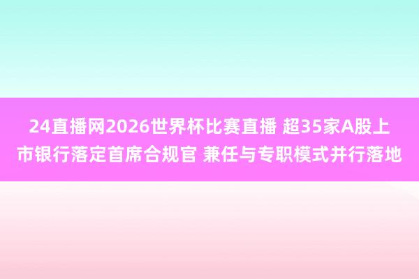 24直播网2026世界杯比赛直播 超35家A股上市银行落定首席合规官 兼任与专职模式并行落地
