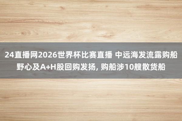 24直播网2026世界杯比赛直播 中远海发流露购船野心及A+H股回购发扬， 购船涉10艘散货船