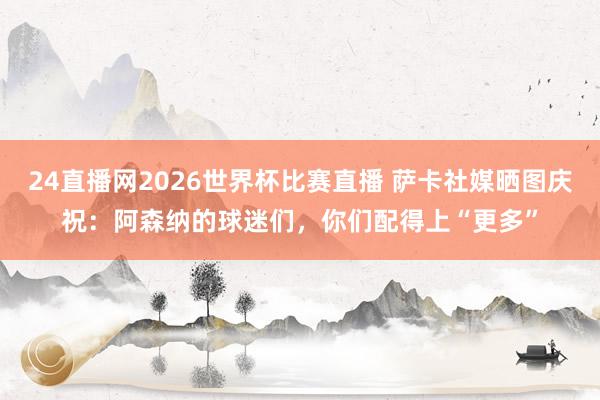 24直播网2026世界杯比赛直播 萨卡社媒晒图庆祝：阿森纳的球迷们，你们配得上“更多”