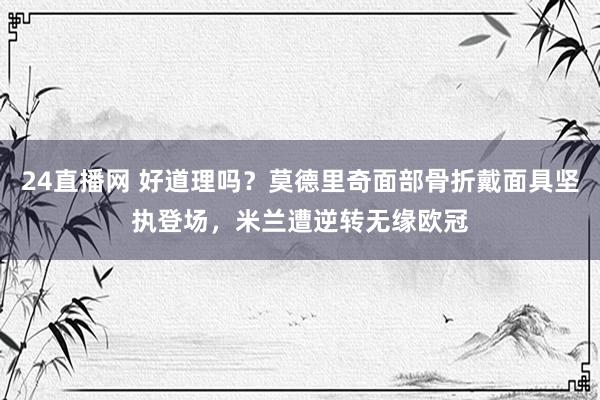 24直播网 好道理吗？莫德里奇面部骨折戴面具坚执登场，米兰遭逆转无缘欧冠