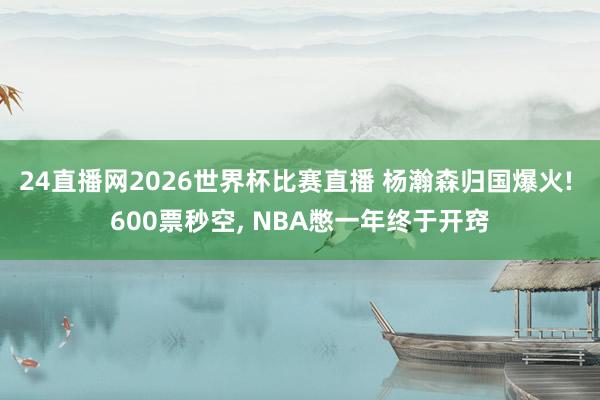24直播网2026世界杯比赛直播 杨瀚森归国爆火! 600票秒空, NBA憋一年终于开窍