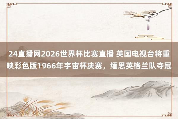 24直播网2026世界杯比赛直播 英国电视台将重映彩色版1966年宇宙杯决赛，缅思英格兰队夺冠