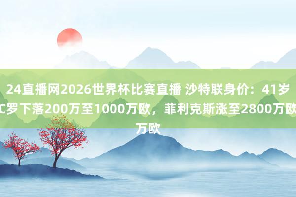24直播网2026世界杯比赛直播 沙特联身价：41岁C罗下落200万至1000万欧，菲利克斯涨至2800万欧