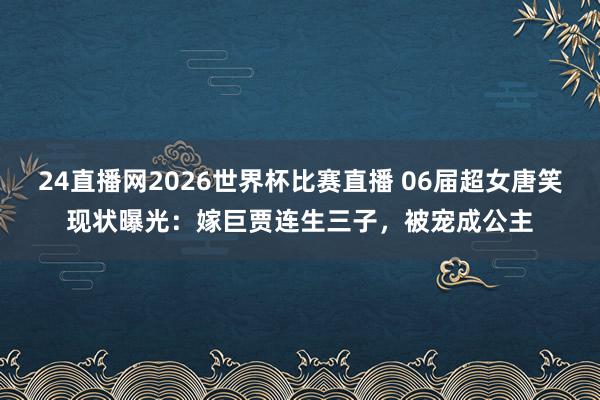 24直播网2026世界杯比赛直播 06届超女唐笑现状曝光:嫁巨贾连生三子,被宠成公主