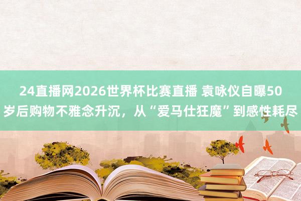 24直播网2026世界杯比赛直播 袁咏仪自曝50岁后购物不雅念升沉，从“爱马仕狂魔”到感性耗尽
