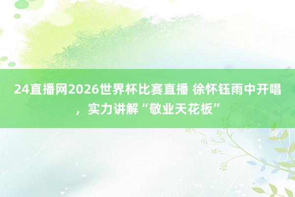24直播网2026世界杯比赛直播 徐怀钰雨中开唱，实力讲解“敬业天花板”