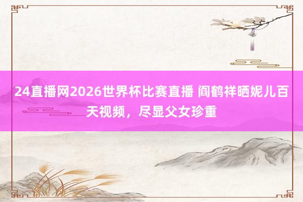 24直播网2026世界杯比赛直播 阎鹤祥晒妮儿百天视频，尽显父女珍重