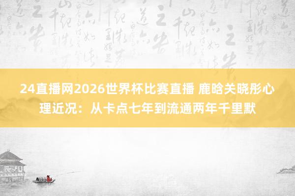 24直播网2026世界杯比赛直播 鹿晗关晓彤心理近况：从卡点七年到流通两年千里默