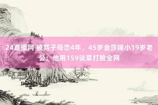 24直播网 被骂子母恋4年，45岁金莎嫁小19岁老公：他用159谈菜打脸全网