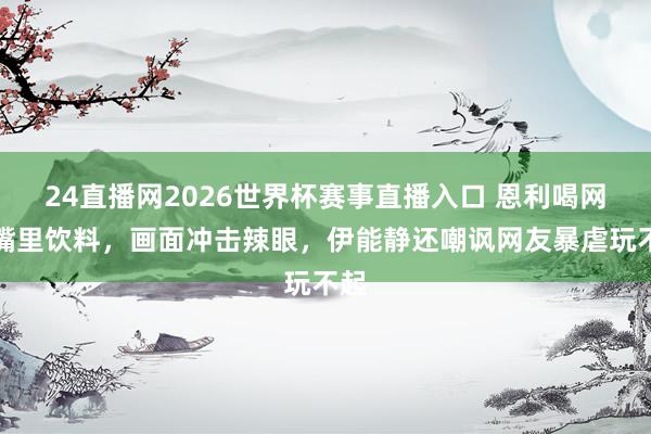 24直播网2026世界杯赛事直播入口 恩利喝网红嘴里饮料，画面冲击辣眼，伊能静还嘲讽网友暴虐玩不起