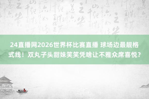 24直播网2026世界杯比赛直播 球场边最靓格式线!双丸子头甜妹笑笑凭啥让不雅众席喜悦?