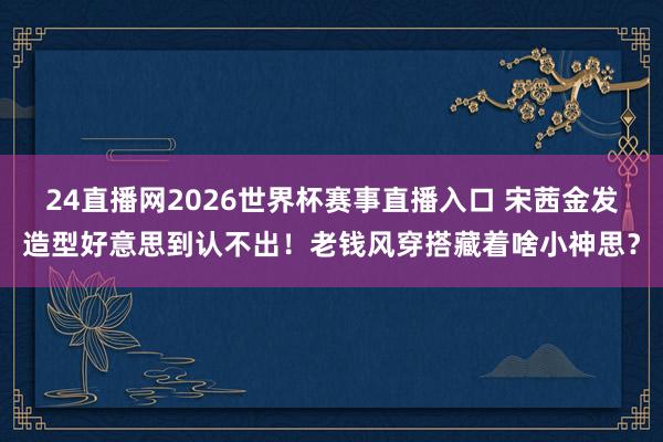 24直播网2026世界杯赛事直播入口 宋茜金发造型好意思到认不出！老钱风穿搭藏着啥小神思？