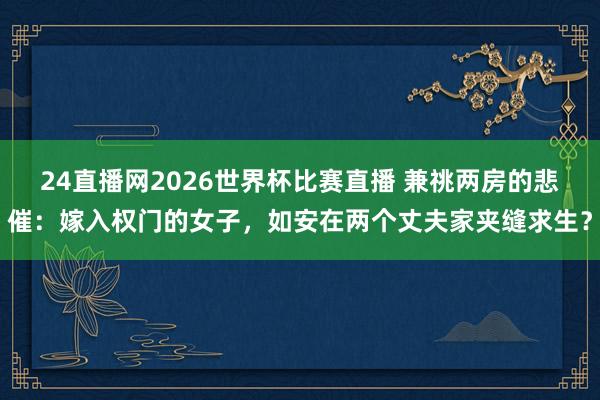 24直播网2026世界杯比赛直播 兼祧两房的悲催：嫁入权门的女子，如安在两个丈夫家夹缝求生？