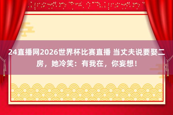 24直播网2026世界杯比赛直播 当丈夫说要娶二房，她冷笑：有我在，你妄想！