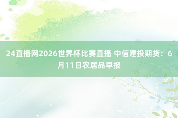 24直播网2026世界杯比赛直播 中信建投期货：6月11日农居品早报
