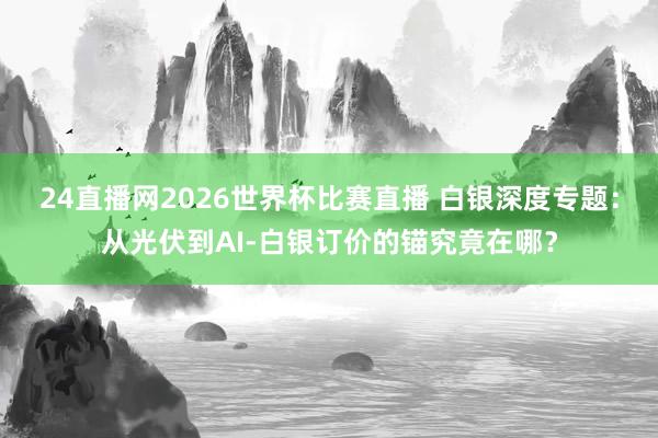 24直播网2026世界杯比赛直播 白银深度专题：从光伏到AI-白银订价的锚究竟在哪？