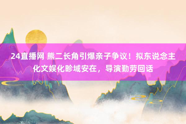 24直播网 熊二长角引爆亲子争议！拟东说念主化文娱化畛域安在，导演勤劳回话