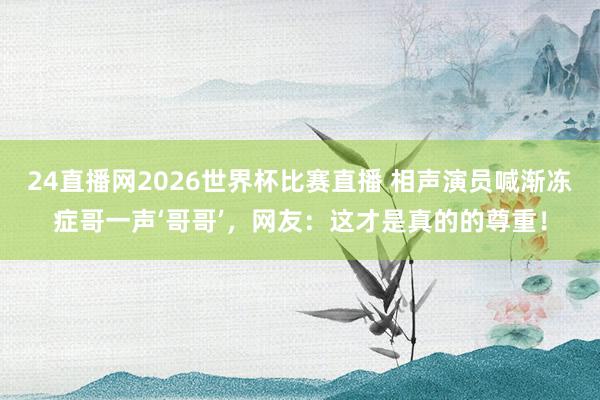 24直播网2026世界杯比赛直播 相声演员喊渐冻症哥一声‘哥哥’，网友：这才是真的的尊重！