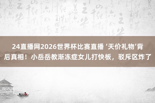 24直播网2026世界杯比赛直播 ‘天价礼物’背后真相！小岳岳教渐冻症女儿打快板，驳斥区炸了