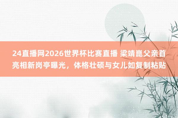 24直播网2026世界杯比赛直播 梁靖崑父亲首亮相新岗亭曝光，体格壮硕与女儿如复制粘贴