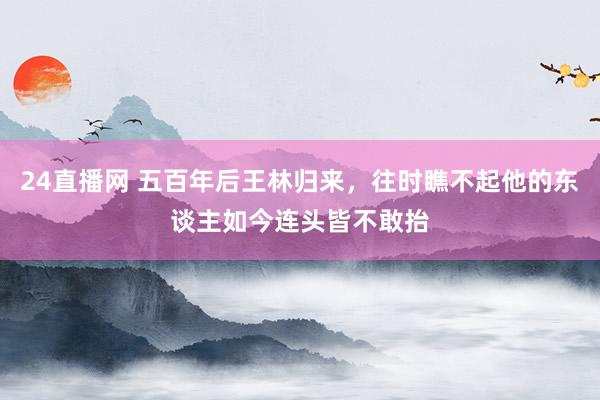 24直播网 五百年后王林归来,往时瞧不起他的东谈主如今连头皆不敢抬
