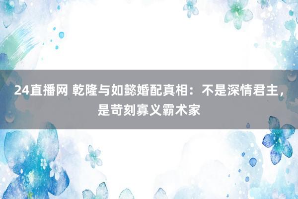 24直播网 乾隆与如懿婚配真相：不是深情君主，是苛刻寡义霸术家