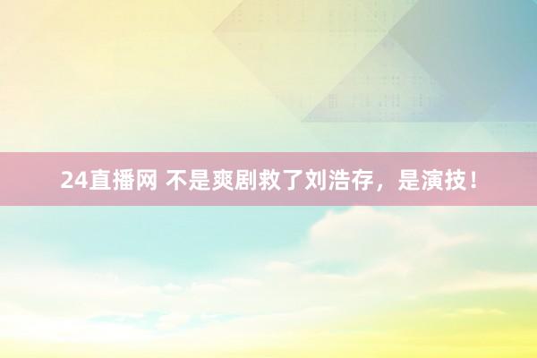 24直播网 不是爽剧救了刘浩存，是演技！